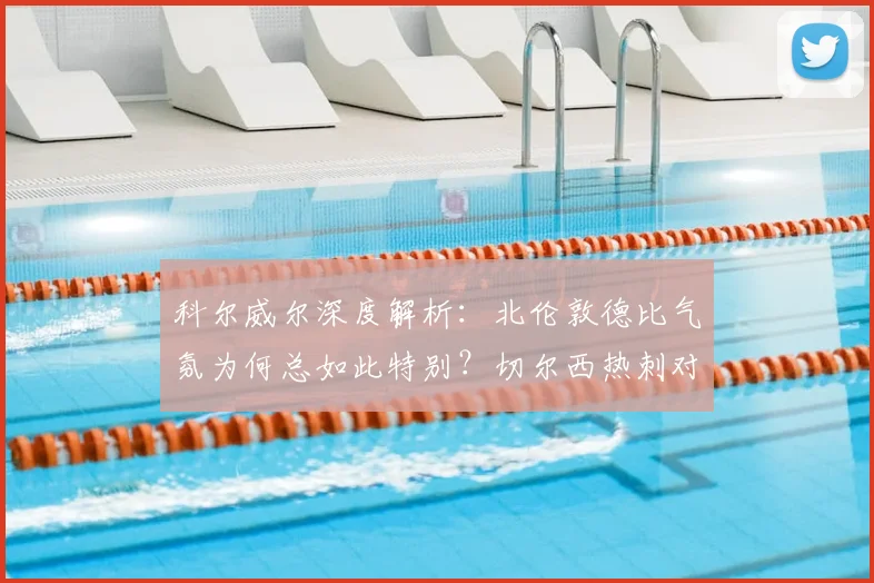 科尔威尔深度解析：北伦敦德比气氛为何总如此特别？切尔西热刺对决前瞻