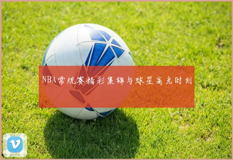 NBA常规赛精彩集锦与球星高光时刻