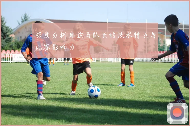 深度分析库兹马队长的技术特点与比赛影响力