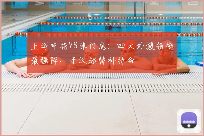 上海申花VS津门虎：四大外援领衔最强阵，于汉超替补待命