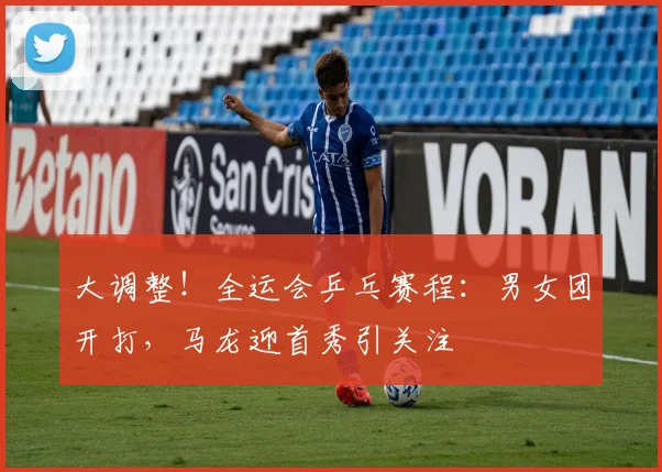 大调整！全运会乒乓赛程：男女团开打，马龙迎首秀引关注