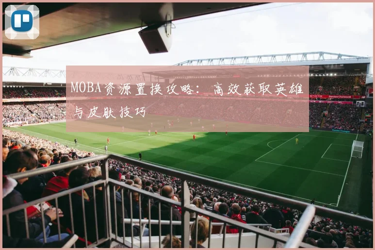 MOBA资源置换攻略:高效获取英雄与皮肤技巧