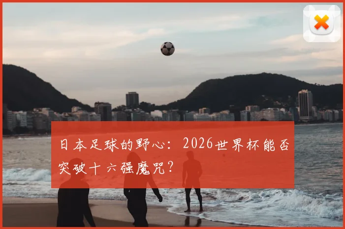 日本足球的野心：2026世界杯能否突破十六强魔咒？