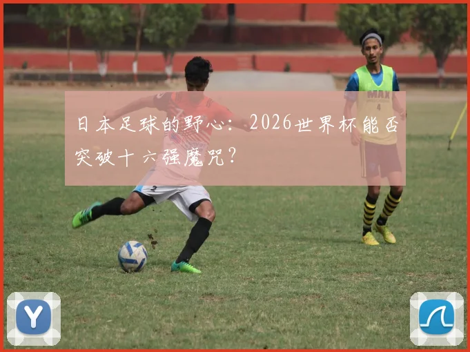 日本足球的野心：2026世界杯能否突破十六强魔咒？