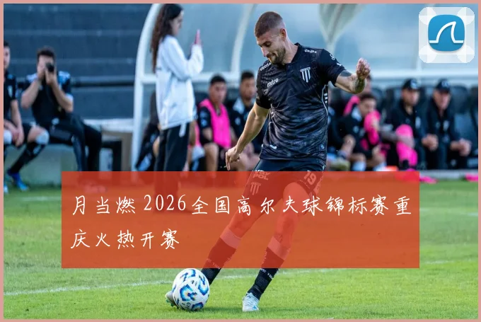 月当燃 2026全国高尔夫球锦标赛重庆火热开赛