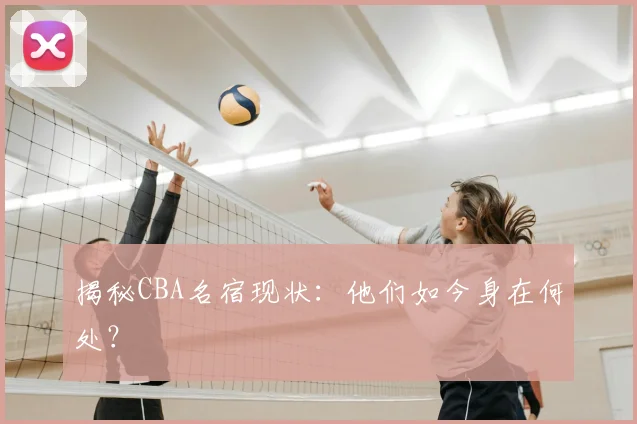 揭秘CBA名宿现状：他们如今身在何处？