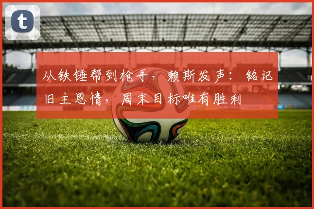 从铁锤帮到枪手，赖斯发声：铭记旧主恩情，周末目标唯有胜利