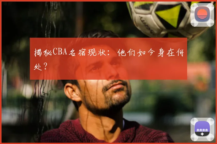 揭秘CBA名宿现状：他们如今身在何处？