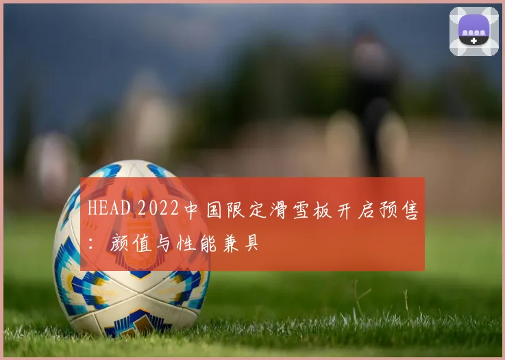 HEAD 2022中国限定滑雪板开启预售：颜值与性能兼具