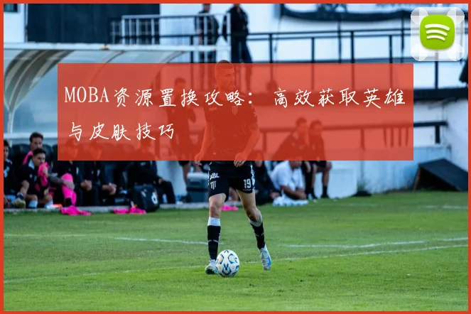MOBA资源置换攻略:高效获取英雄与皮肤技巧