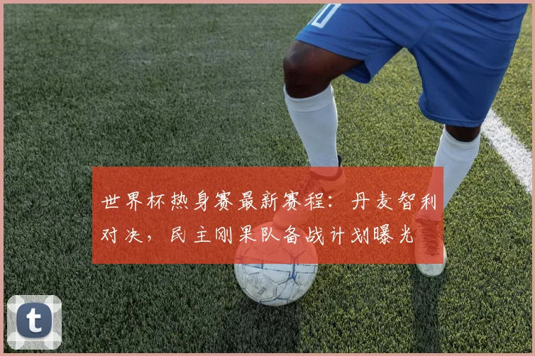 世界杯热身赛最新赛程：丹麦智利对决，民主刚果队备战计划曝光