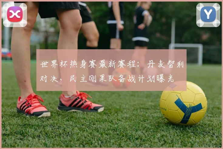 世界杯热身赛最新赛程：丹麦智利对决，民主刚果队备战计划曝光