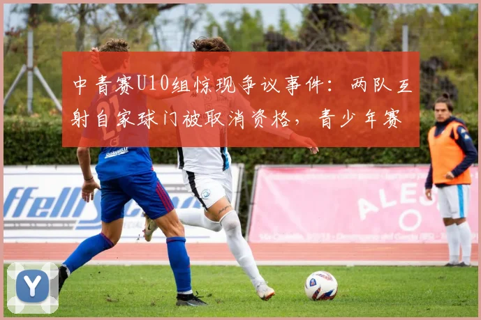 中青赛U10组惊现争议事件：两队互射自家球门被取消资格，青少年赛事规则引热议