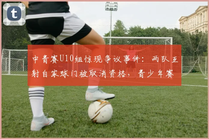 中青赛U10组惊现争议事件：两队互射自家球门被取消资格，青少年赛事规则引热议