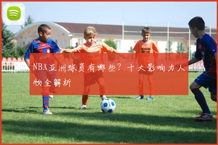 NBA亚洲球员有哪些？十大影响力人物全解析