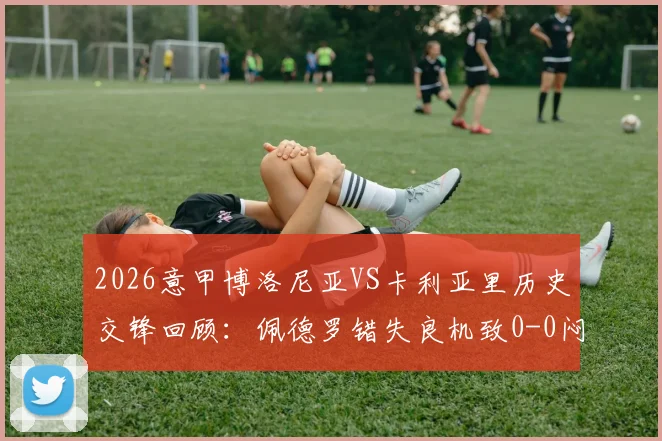 2026意甲博洛尼亚VS卡利亚里历史交锋回顾：佩德罗错失良机致0-0闷平，最新积分榜形势解析